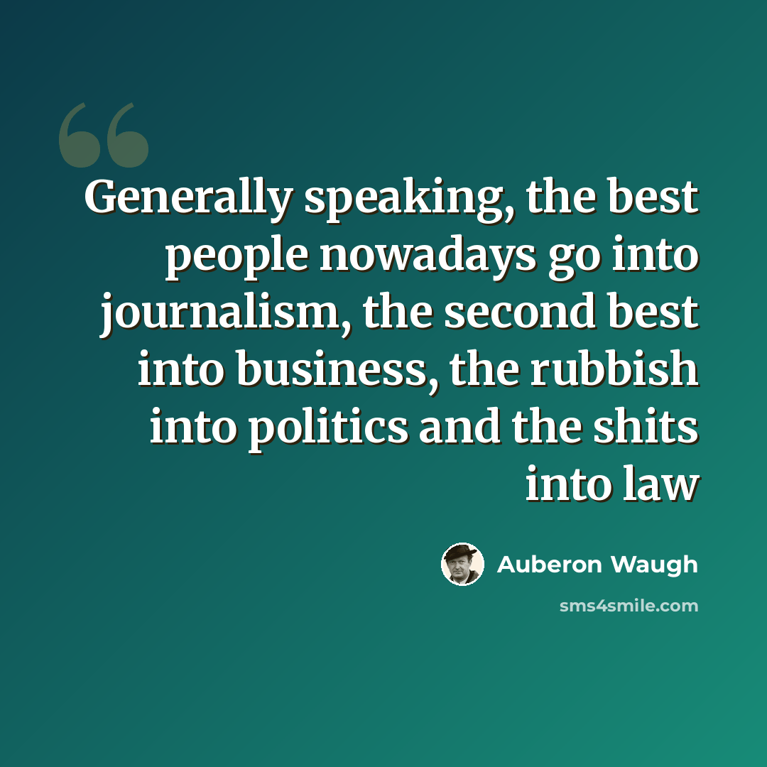 “Generally speaking, the best people nowadays go into journalism, the second best into business, the rubbish into politics and the shits into law” quote by Auberon Waugh