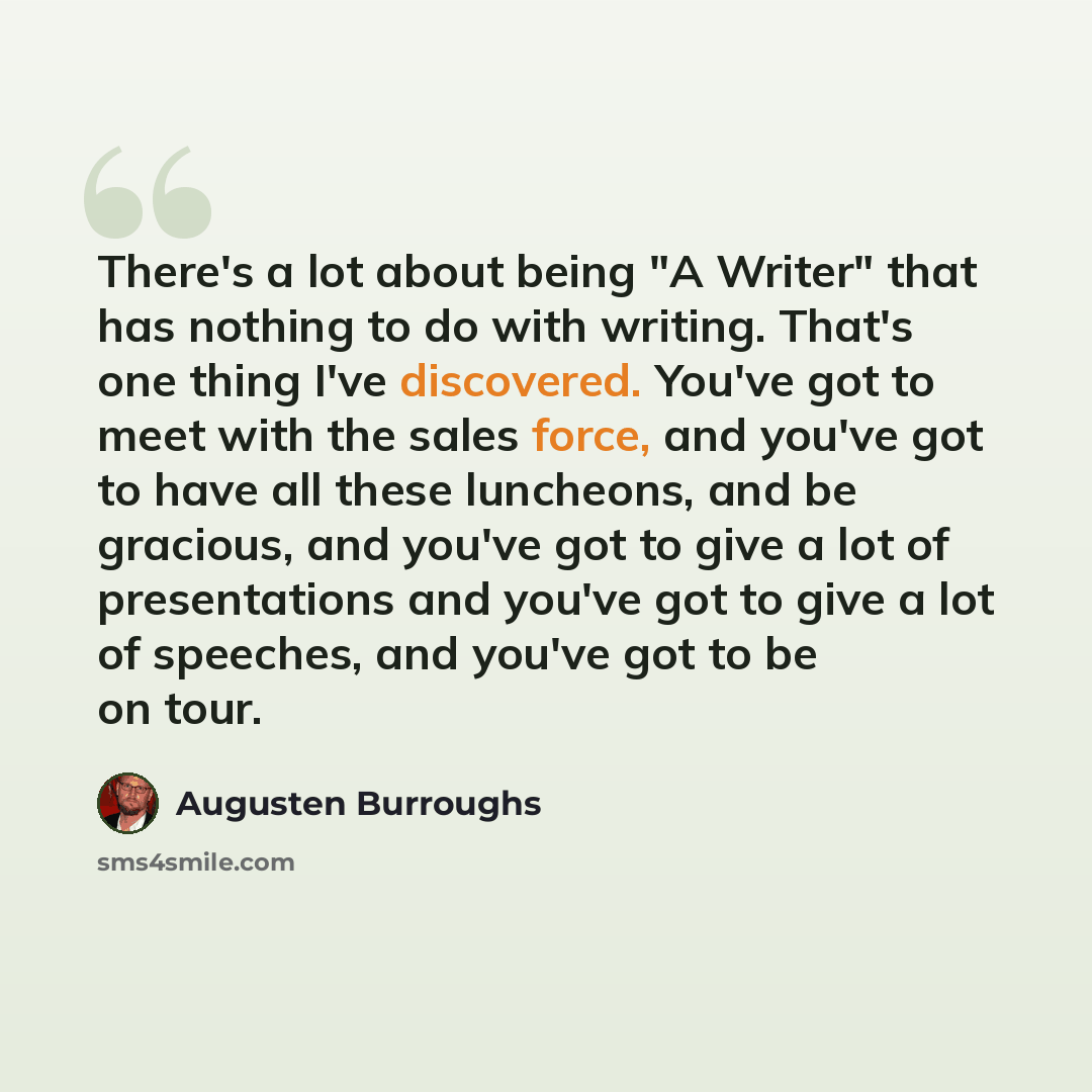 “There's a lot about being "A Writer" that has nothing to do with writing. That's one thing I've discovered. You've got to meet with the sales force, and you've got to have all these luncheons, and be gracious, and you've got to give a lot of presentations and you've got to give a lot of speeches…” quote by Augusten Burroughs
