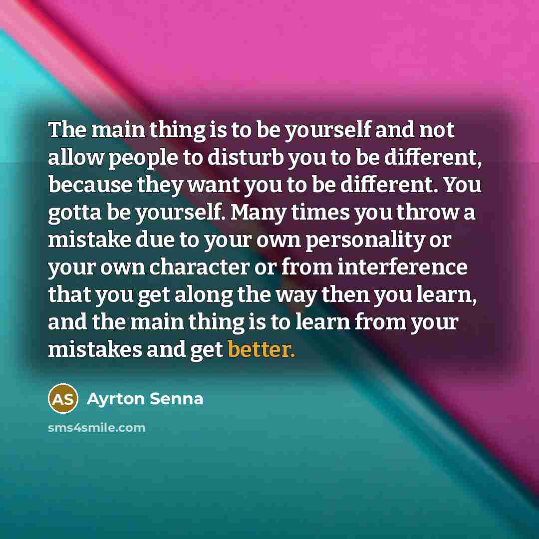 “The main thing is to be yourself and not allow people to disturb you to be different, because they want you to be different. You gotta be yourself. Many times you throw a mistake due to your own personality or your own character or from interference that you get along the way then you learn, and…” quote by Ayrton Senna