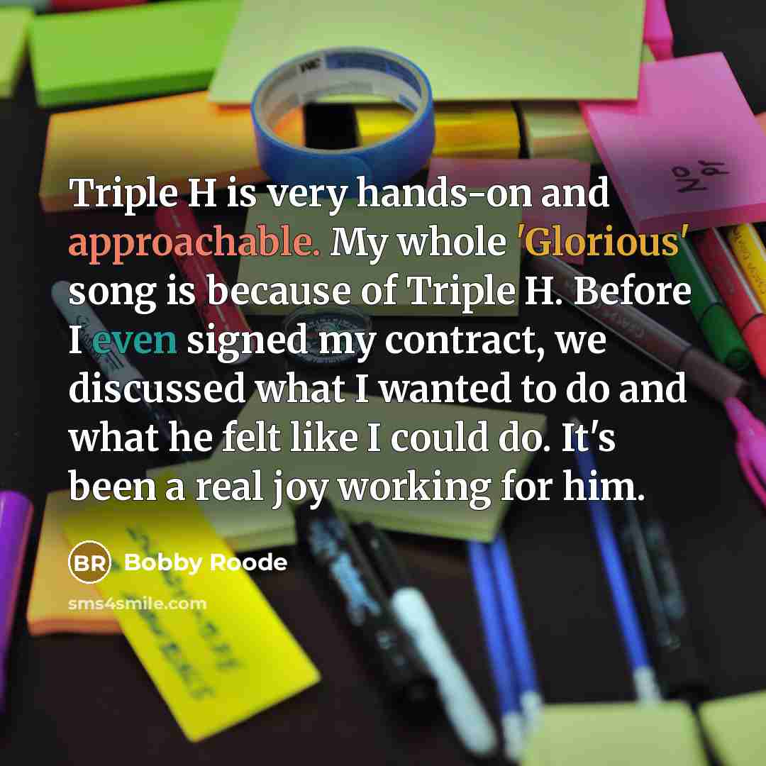 “Triple H is very hands-on and approachable. My whole 'Glorious' song is because of Triple H. Before I even signed my contract, we discussed what I wanted to do and what he felt like I could do. It's been a real joy working for him.” quote by Bobby Roode