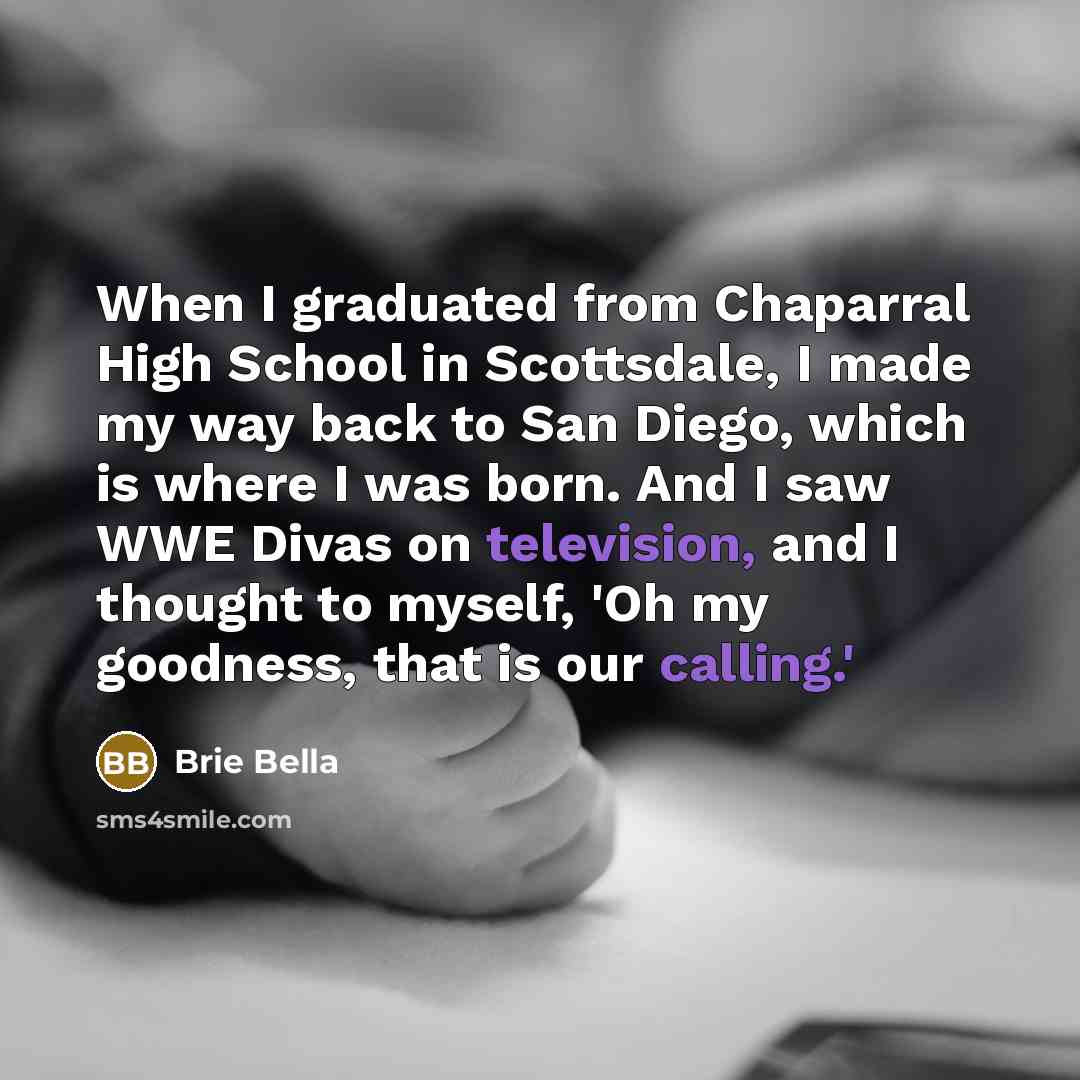 “When I graduated from Chaparral High School in Scottsdale, I made my way back to San Diego, which is where I was born. And I saw WWE Divas on television, and I thought to myself, 'Oh my goodness, that is our calling.'” quote by Brie Bella