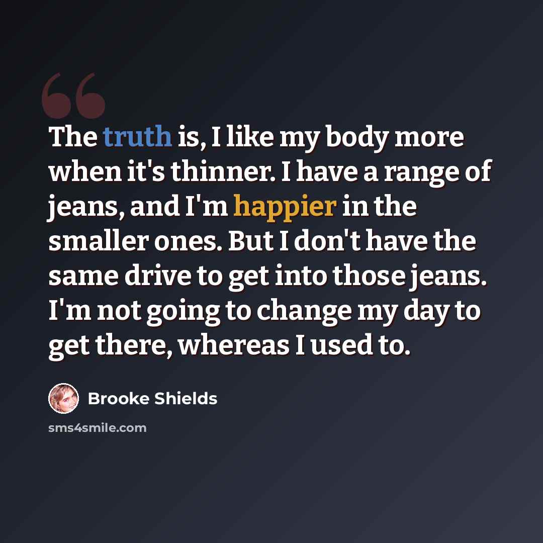 “The truth is, I like my body more when it's thinner. I have a range of jeans, and I'm happier in the smaller ones. But I don't have the same drive to get into those jeans. I'm not going to change my day to get there, whereas I used to.” quote by Brooke Shields