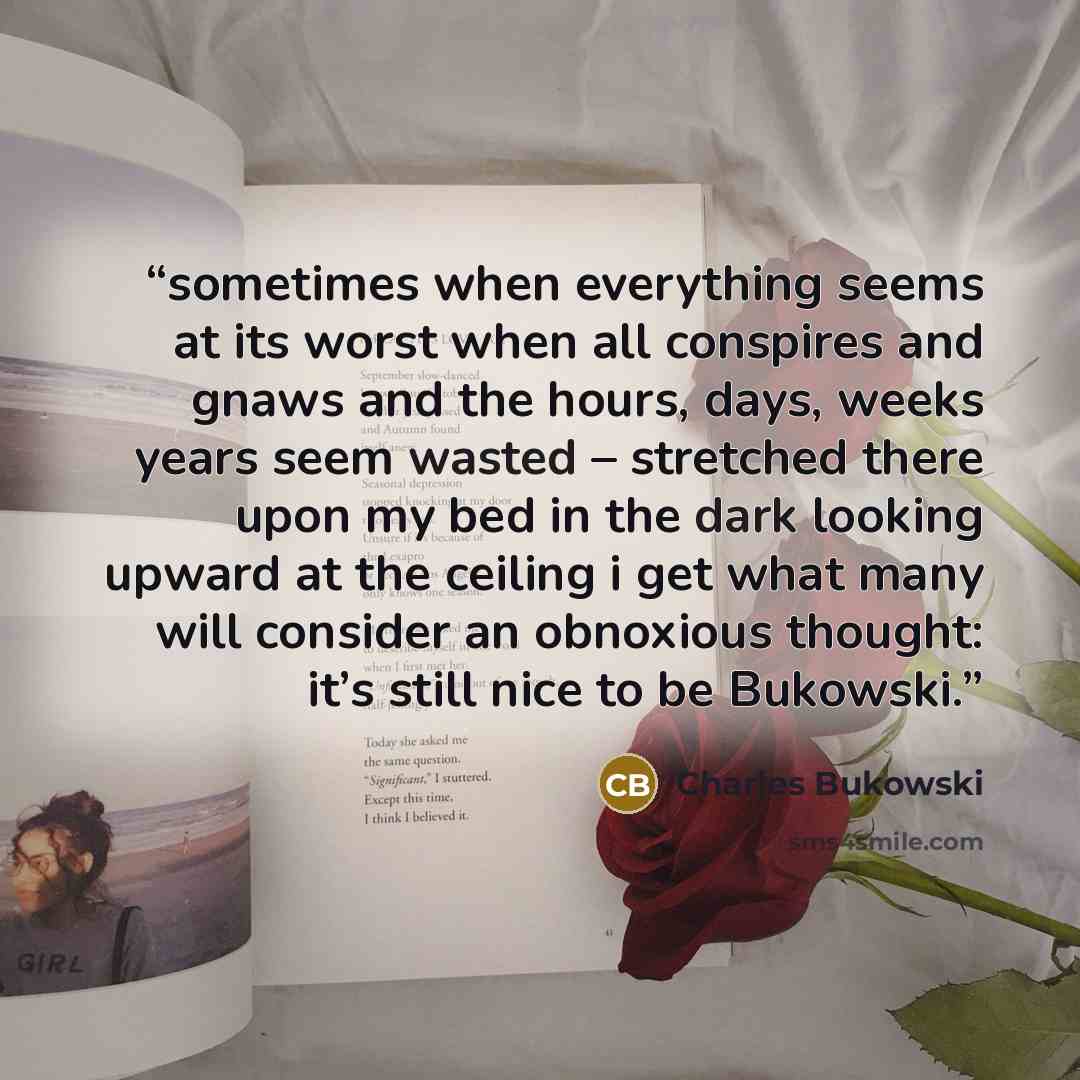 “sometimes when everything seems at its worst when all conspires and gnaws and the hours, days, weeks years seem wasted – stretched there upon my bed in the dark looking upward at the ceiling i get what many will consider an obnoxious thought: it’s still nice to be Bukowski.” quote by Charles Bukowski