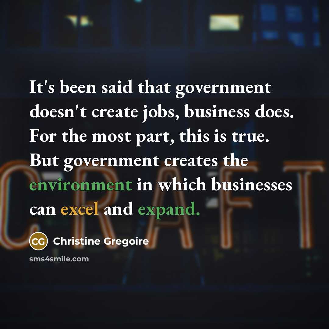 “It's been said that government doesn't create jobs, business does. For the most part, this is true. But government creates the environment in which businesses can excel and expand.” quote by Christine Gregoire