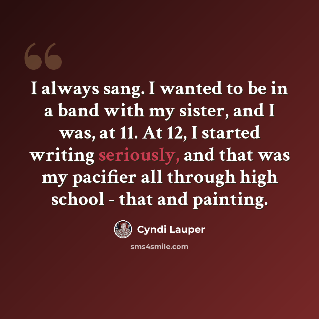 “I always sang. I wanted to be in a band with my sister, and I was, at 11. At 12, I started writing seriously, and that was my pacifier all through high school - that and painting.” quote by Cyndi Lauper