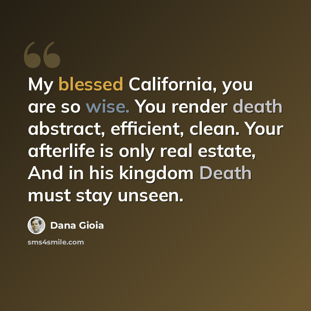 “My blessed California, you are so wise. You render death abstract, efficient, clean. Your afterlife is only real estate, And in his kingdom Death must stay unseen.” quote by Dana Gioia