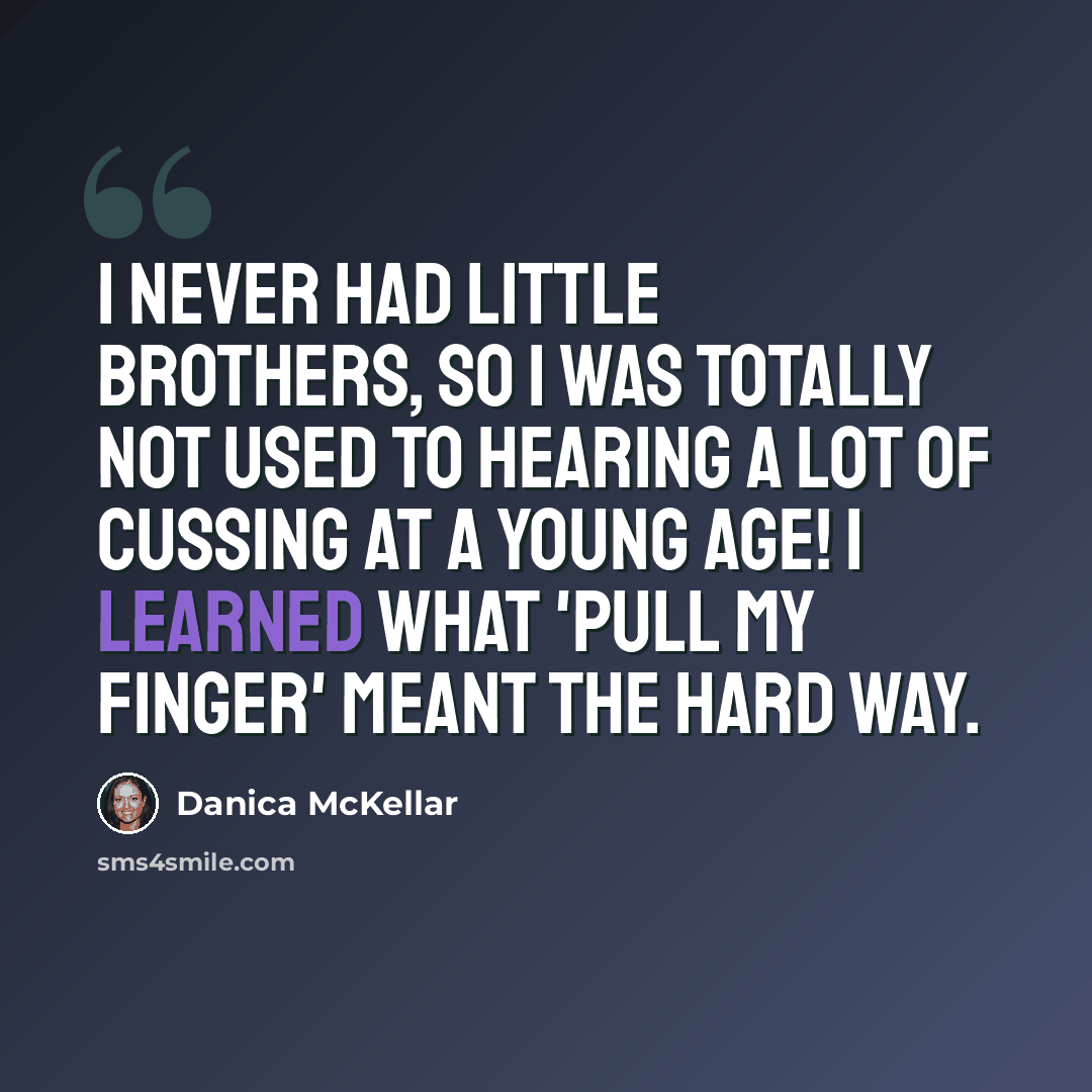 “I never had little brothers, so I was totally not used to hearing a lot of cussing at a young age! I learned what 'pull my finger' meant the hard way.” quote by Danica McKellar