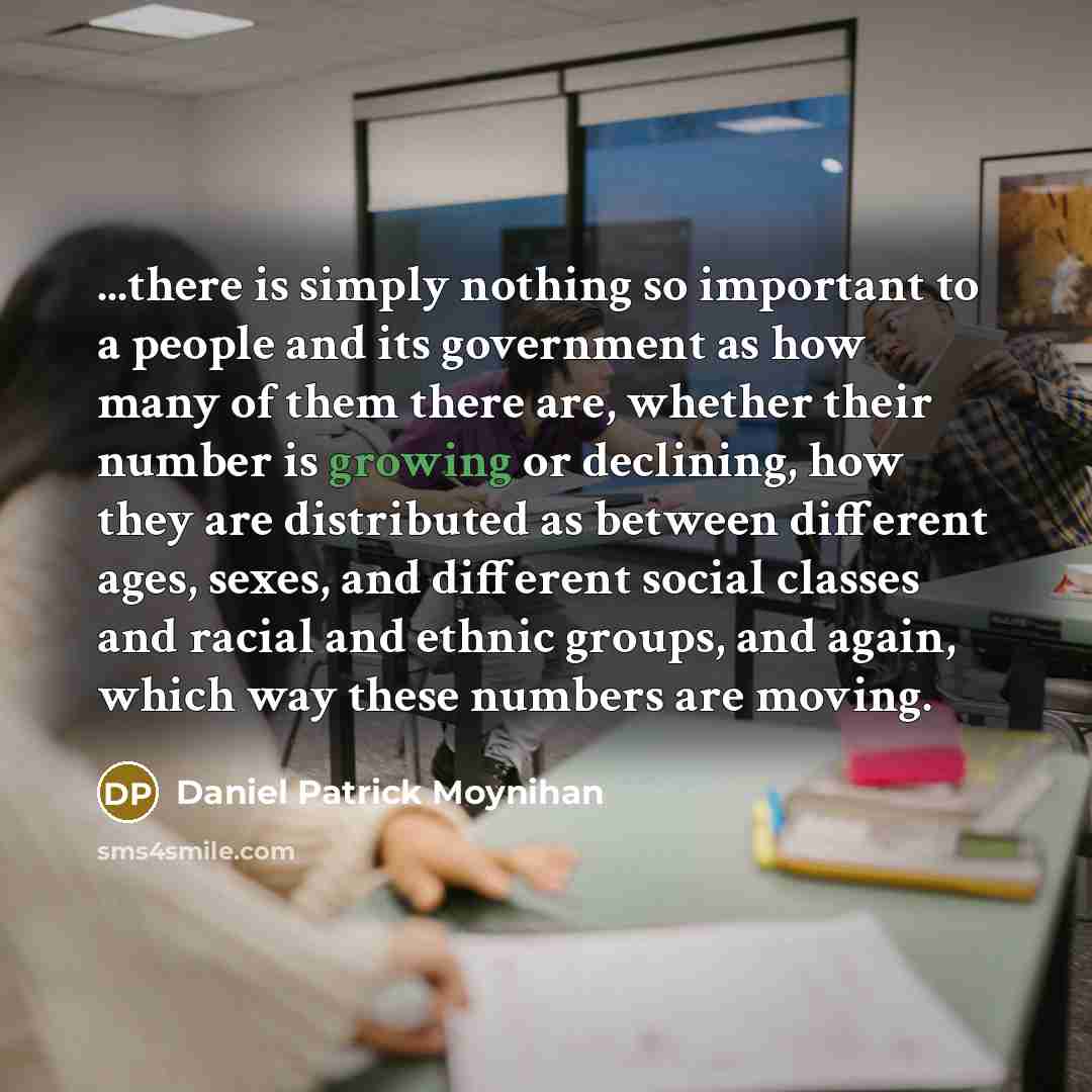 “...there is simply nothing so important to a people and its government as how many of them there are, whether their number is growing or declining, how they are distributed as between different ages, sexes, and different social classes and racial and ethnic groups, and again, which way these…” quote by Daniel Patrick Moynihan