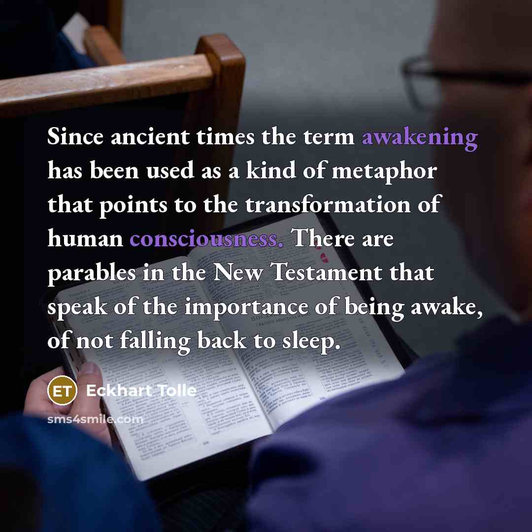 “Since ancient times the term awakening has been used as a kind of metaphor that points to the transformation of human consciousness. There are parables in the New Testament that speak of the importance of being awake, of not falling back to sleep.” quote by Eckhart Tolle