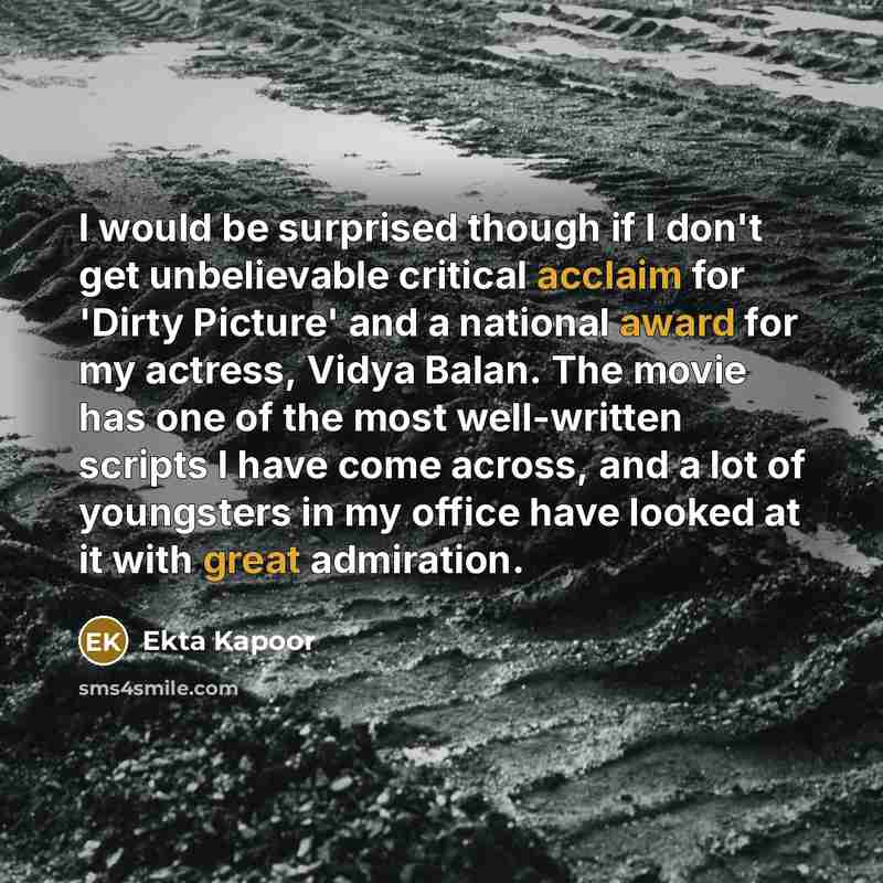 “I would be surprised though if I don't get unbelievable critical acclaim for 'Dirty Picture' and a national award for my actress, Vidya Balan. The movie has one of the most well-written scripts I have come across, and a lot of youngsters in my office have looked at it with great admiration.” quote by Ekta Kapoor