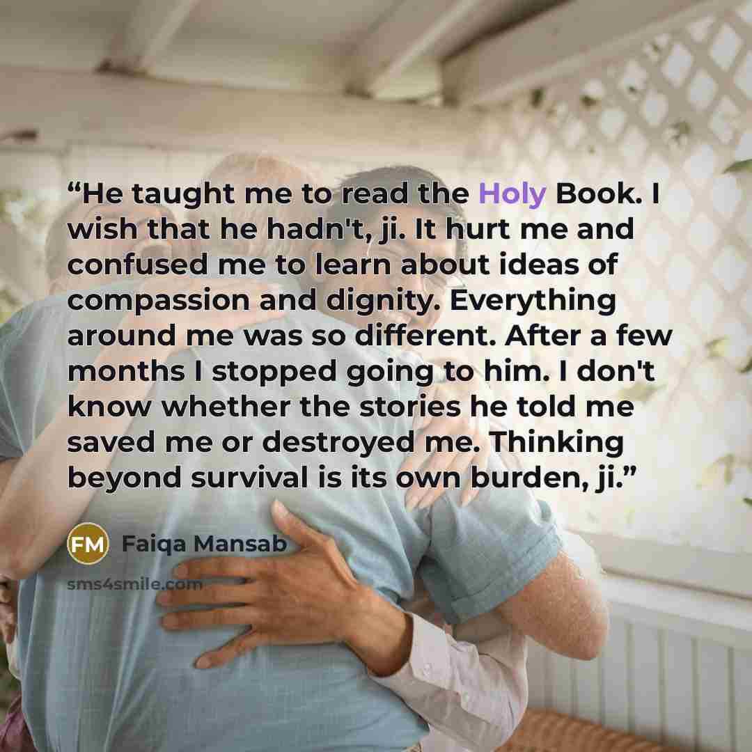 “He taught me to read the Holy Book. I wish that he hadn't, ji. It hurt me and confused me to learn about ideas of compassion and dignity. Everything around me was so different. After a few months I stopped going to him. I don't know whether the stories he told me saved me or destroyed me. Thinking…” quote by Faiqa Mansab