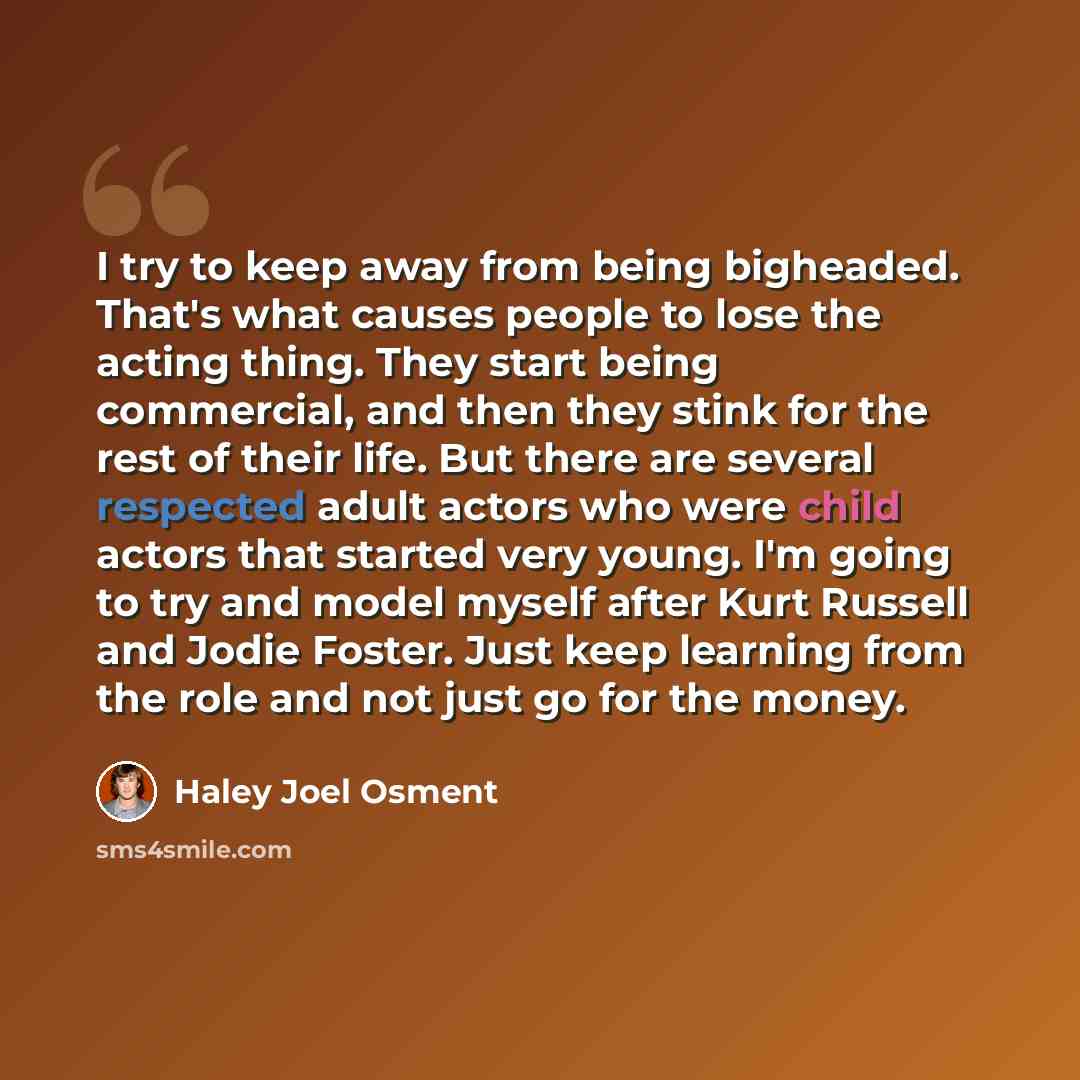 “I try to keep away from being bigheaded. That's what causes people to lose the acting thing. They start being commercial, and then they stink for the rest of their life. But there are several respected adult actors who were child actors that started very young. I'm going to try and model myself…” quote by Haley Joel Osment