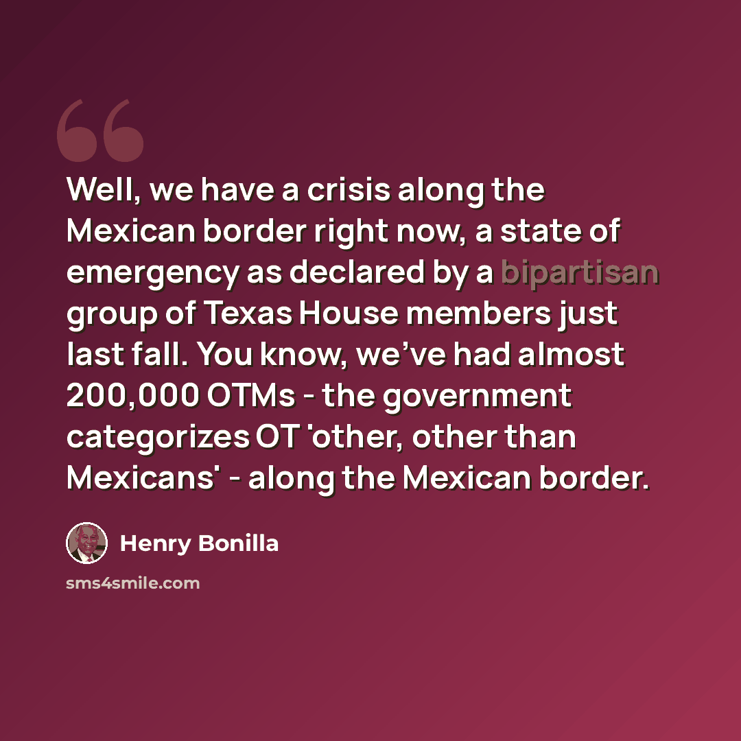 “Well, we have a crisis along the Mexican border right now, a state of emergency as declared by a bipartisan group of Texas House members just last fall. You know, we've had almost 200,000 OTMs - the government categorizes OT 'other, other than Mexicans' - along the Mexican border.” quote by Henry Bonilla