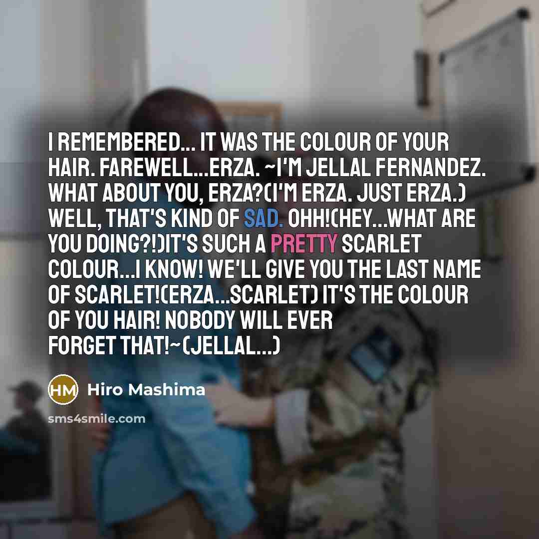 “I remembered... It was the colour of your hair. Farewell...Erza. ~I'm Jellal Fernandez. What about you, Erza?(I'm Erza. Just Erza.) Well, that's kind of sad. Ohh!(Hey...What are you doing?!)It's such a pretty scarlet colour...I know! We'll give you the last name of Scarlet!(Erza...Scarlet) It's…” quote by Hiro Mashima