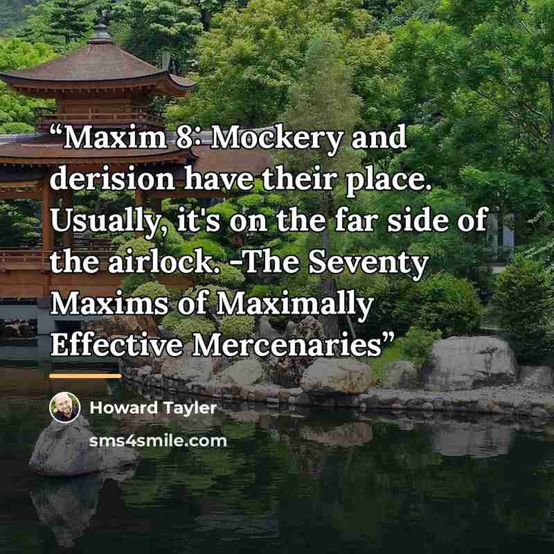 “Maxim 8: Mockery and derision have their place. Usually, it's on the far side of the airlock. -The Seventy Maxims of Maximally Effective Mercenaries” quote by Howard Tayler