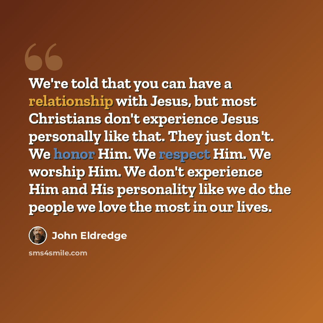 “We're told that you can have a relationship with Jesus, but most Christians don't experience Jesus personally like that. They just don't. We honor Him. We respect Him. We worship Him. We don't experience Him and His personality like we do the people we love the most in our lives.” quote by John Eldredge