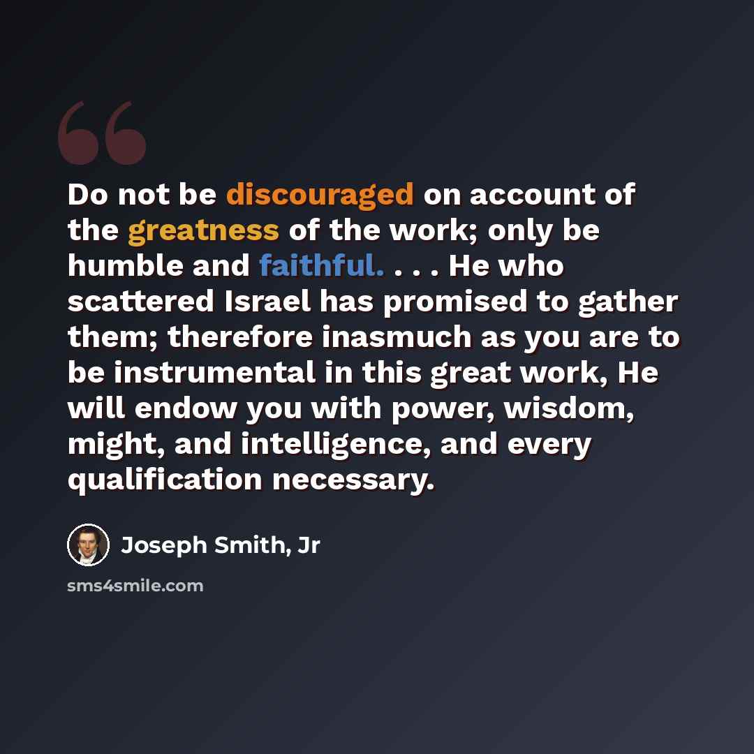 “Do not be discouraged on account of the greatness of the work; only be humble and faithful. . . . He who scattered Israel has promised to gather them; therefore inasmuch as you are to be instrumental in this great work, He will endow you with power, wisdom, might, and intelligence, and every…” quote by Joseph Smith, Jr