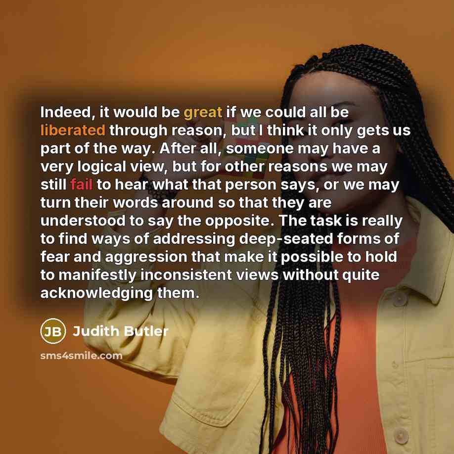 “Indeed, it would be great if we could all be liberated through reason, but I think it only gets us part of the way. After all, someone may have a very logical view, but for other reasons we may still fail to hear what that person says, or we may turn their words around so that they are understood…” quote by Judith Butler