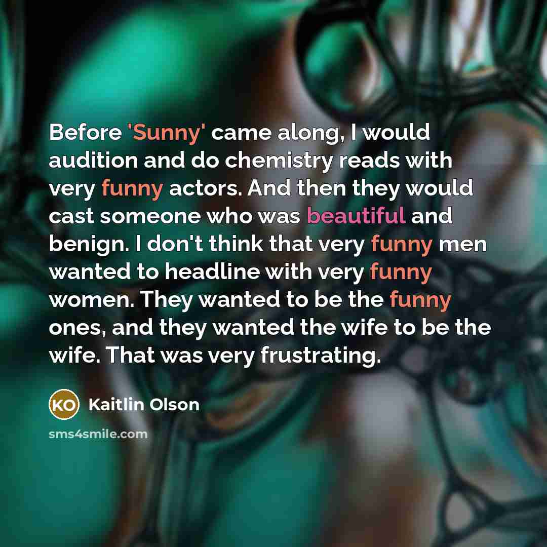 “Before 'Sunny' came along, I would audition and do chemistry reads with very funny actors. And then they would cast someone who was beautiful and benign. I don't think that very funny men wanted to headline with very funny women. They wanted to be the funny ones, and they wanted the wife to be the…” quote by Kaitlin Olson