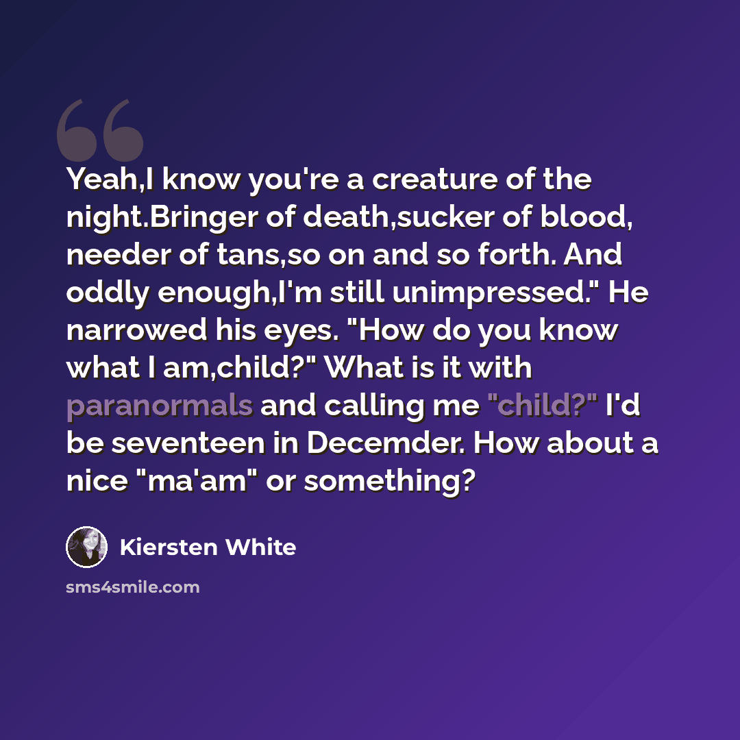 “Yeah,I know you're a creature of the night.Bringer of death,sucker of blood, needer of tans,so on and so forth. And oddly enough,I'm still unimpressed." He narrowed his eyes. "How do you know what I am,child?" What is it with paranormals and calling me "child?" I'd be seventeen in Decemder. How…” quote by Kiersten White
