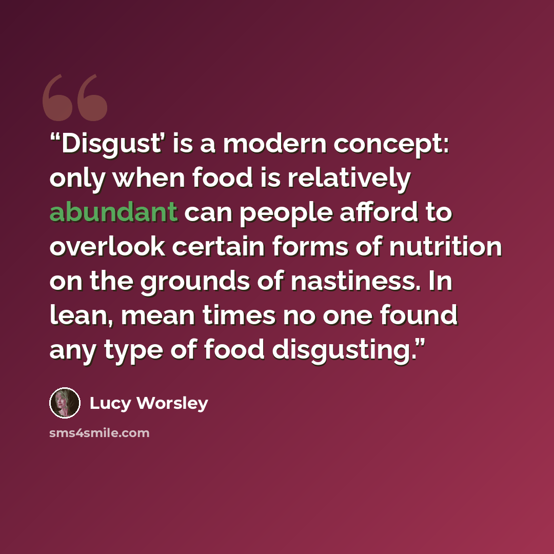 “Disgust’ is a modern concept: only when food is relatively abundant can people afford to overlook certain forms of nutrition on the grounds of nastiness. In lean, mean times no one found any type of food disgusting.” quote by Lucy Worsley