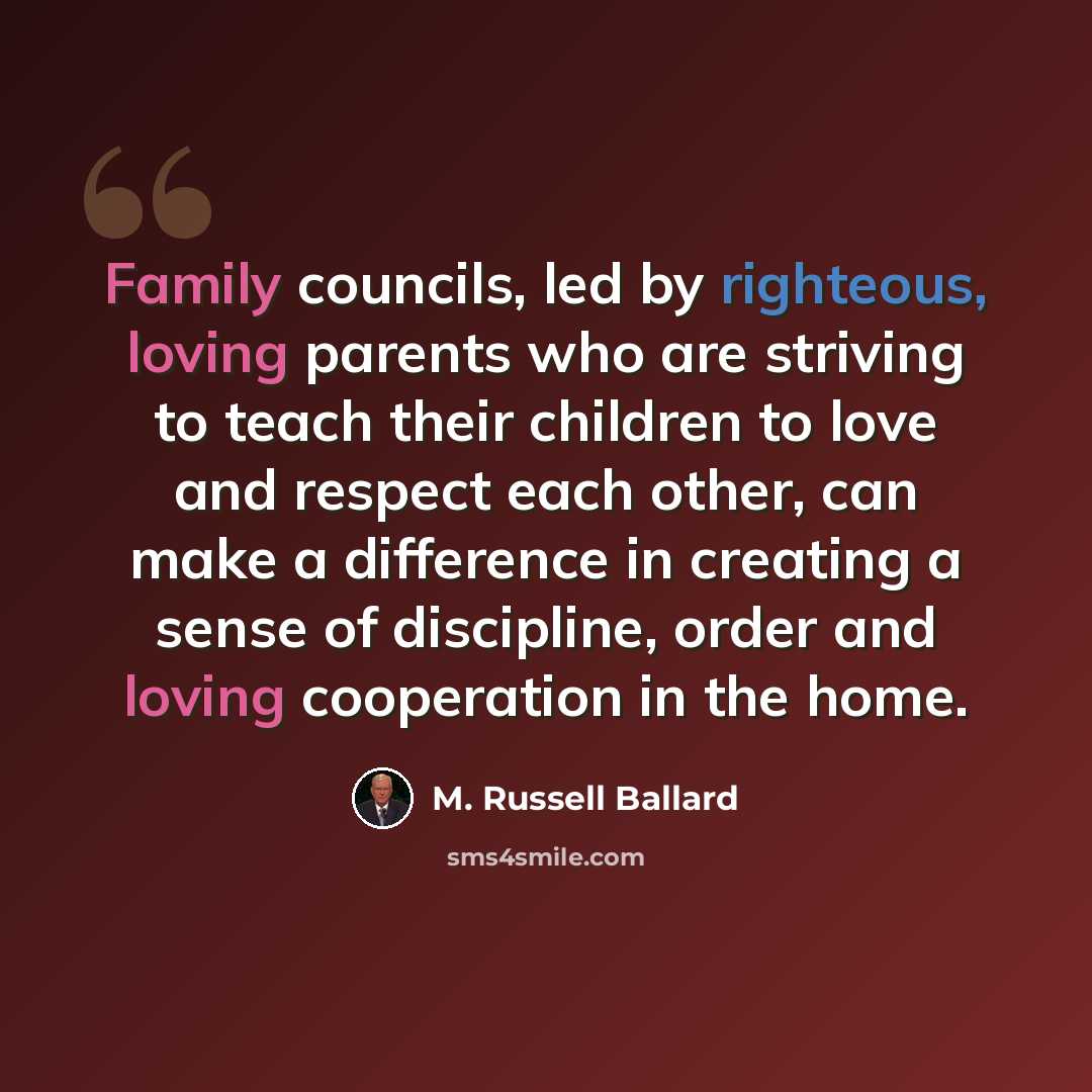 “Family councils, led by righteous, loving parents who are striving to teach their children to love and respect each other, can make a difference in creating a sense of discipline, order and loving cooperation in the home.” quote by M. Russell Ballard