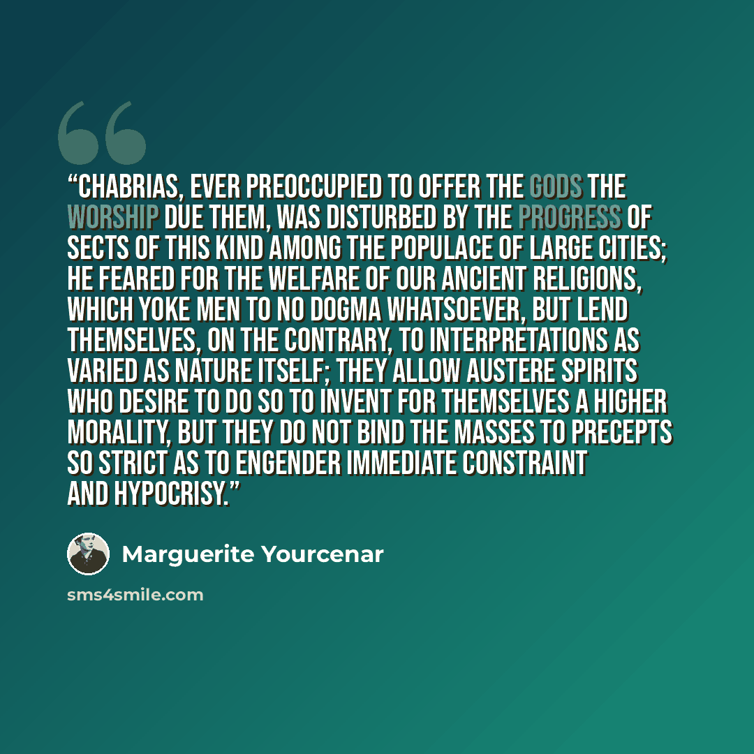 “Chabrias, ever preoccupied to offer the gods the worship due them, was disturbed by the progress of sects of this kind among the populace of large cities; he feared for the welfare of our ancient religions, which yoke men to no dogma whatsoever, but lend themselves, on the contrary, to…” quote by Marguerite Yourcenar