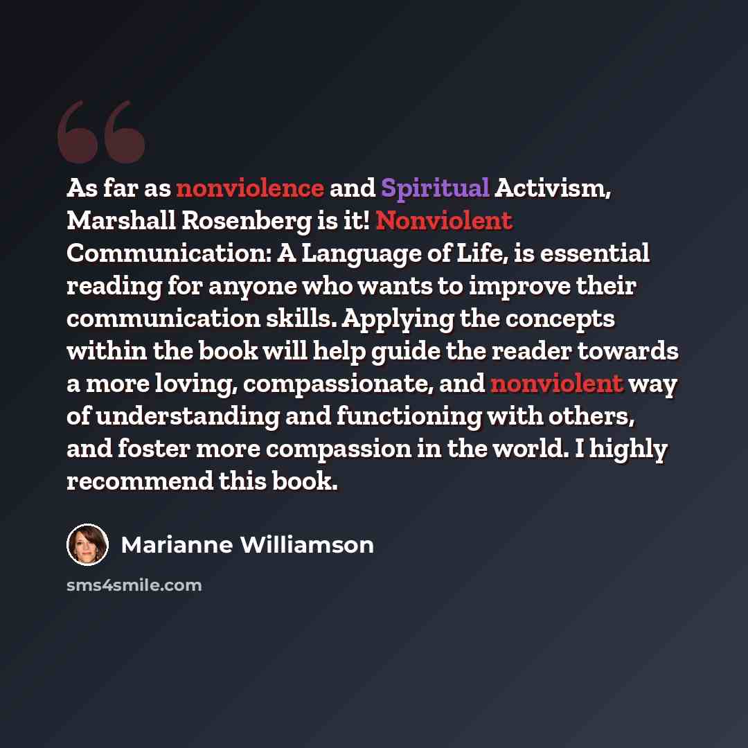 “As far as nonviolence and Spiritual Activism, Marshall Rosenberg is it! Nonviolent Communication: A Language of Life, is essential reading for anyone who wants to improve their communication skills. Applying the concepts within the book will help guide the reader towards a more loving…” quote by Marianne Williamson