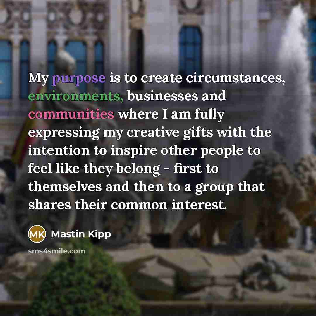 “My purpose is to create circumstances, environments, businesses and communities where I am fully expressing my creative gifts with the intention to inspire other people to feel like they belong - first to themselves and then to a group that shares their common interest.” quote by Mastin Kipp