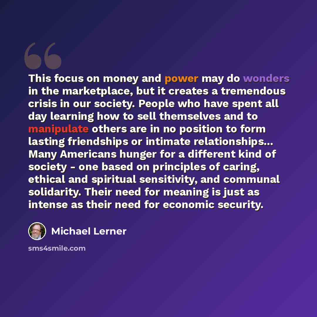“This focus on money and power may do wonders in the marketplace, but it creates a tremendous crisis in our society. People who have spent all day learning how to sell themselves and to manipulate others are in no position to form lasting friendships or intimate relationships... Many Americans…” quote by Michael Lerner