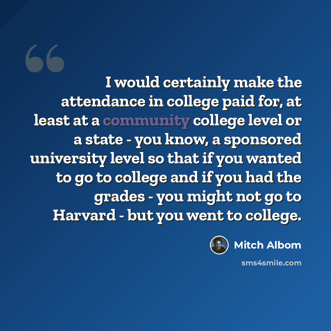 “I would certainly make the attendance in college paid for, at least at a community college level or a state - you know, a sponsored university level so that if you wanted to go to college and if you had the grades - you might not go to Harvard - but you went to college.” quote by Mitch Albom
