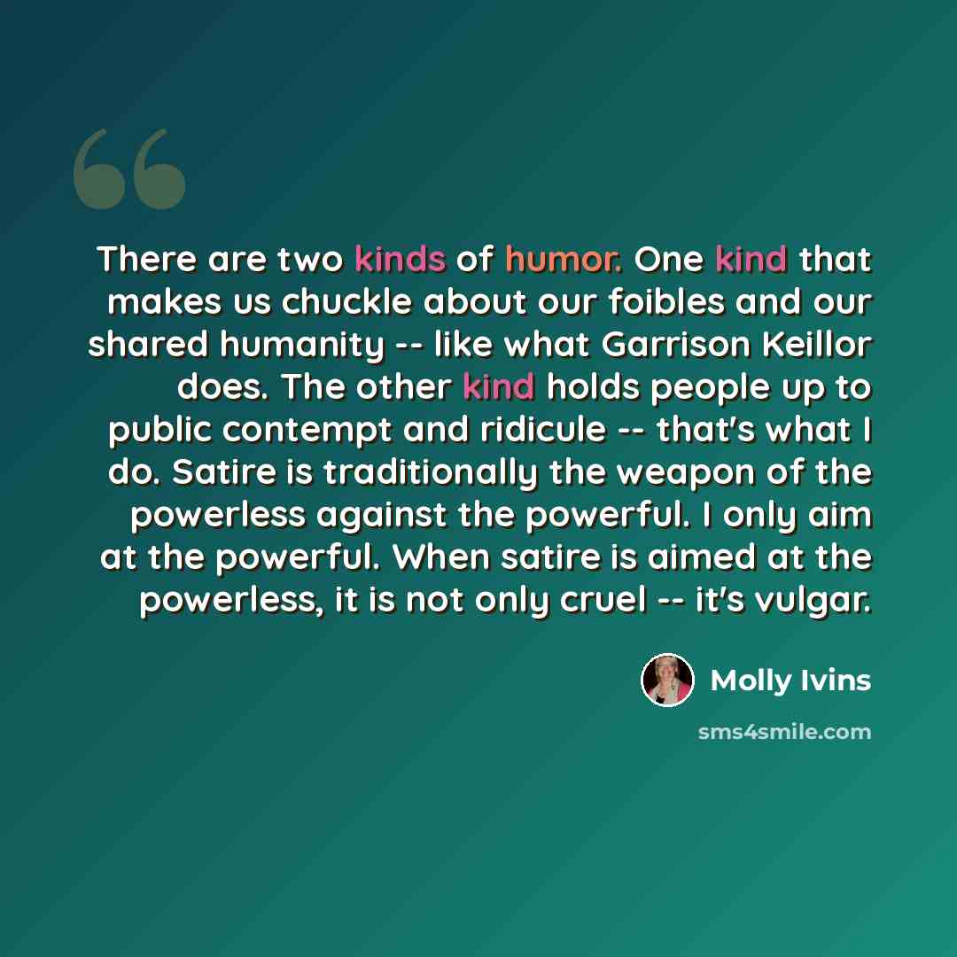 “There are two kinds of humor. One kind that makes us chuckle about our foibles and our shared humanity -- like what Garrison Keillor does. The other kind holds people up to public contempt and ridicule -- that's what I do. Satire is traditionally the weapon of the powerless against the powerful. I…” quote by Molly Ivins