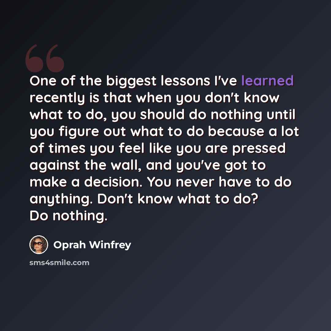 “One of the biggest lessons I've learned recently is that when you don't know what to do, you should do nothing until you figure out what to do because a lot of times you feel like you are pressed against the wall, and you've got to make a decision. You never have to do anything. Don't know what to…” quote by Oprah Winfrey