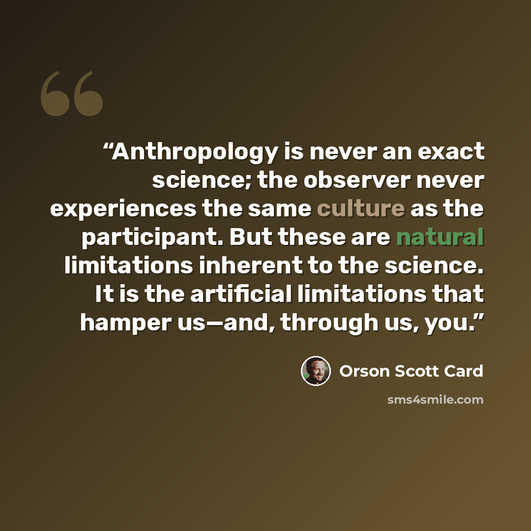 “Anthropology is never an exact science; the observer never experiences the same culture as the participant. But these are natural limitations inherent to the science. It is the artificial limitations that hamper us—and, through us, you.” quote by Orson Scott Card