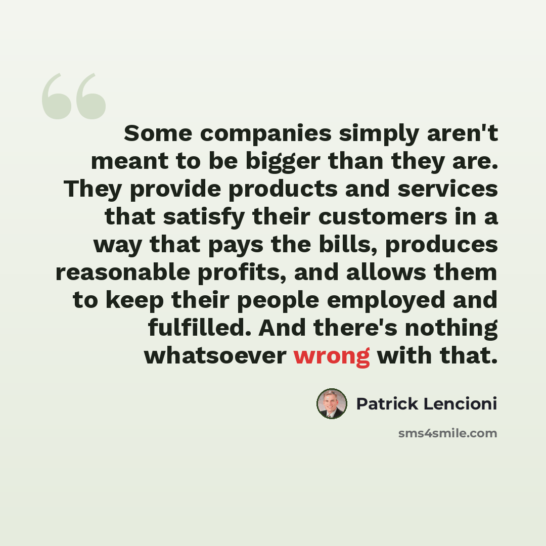 “Some companies simply aren't meant to be bigger than they are. They provide products and services that satisfy their customers in a way that pays the bills, produces reasonable profits, and allows them to keep their people employed and fulfilled. And there's nothing whatsoever wrong with that.” quote by Patrick Lencioni