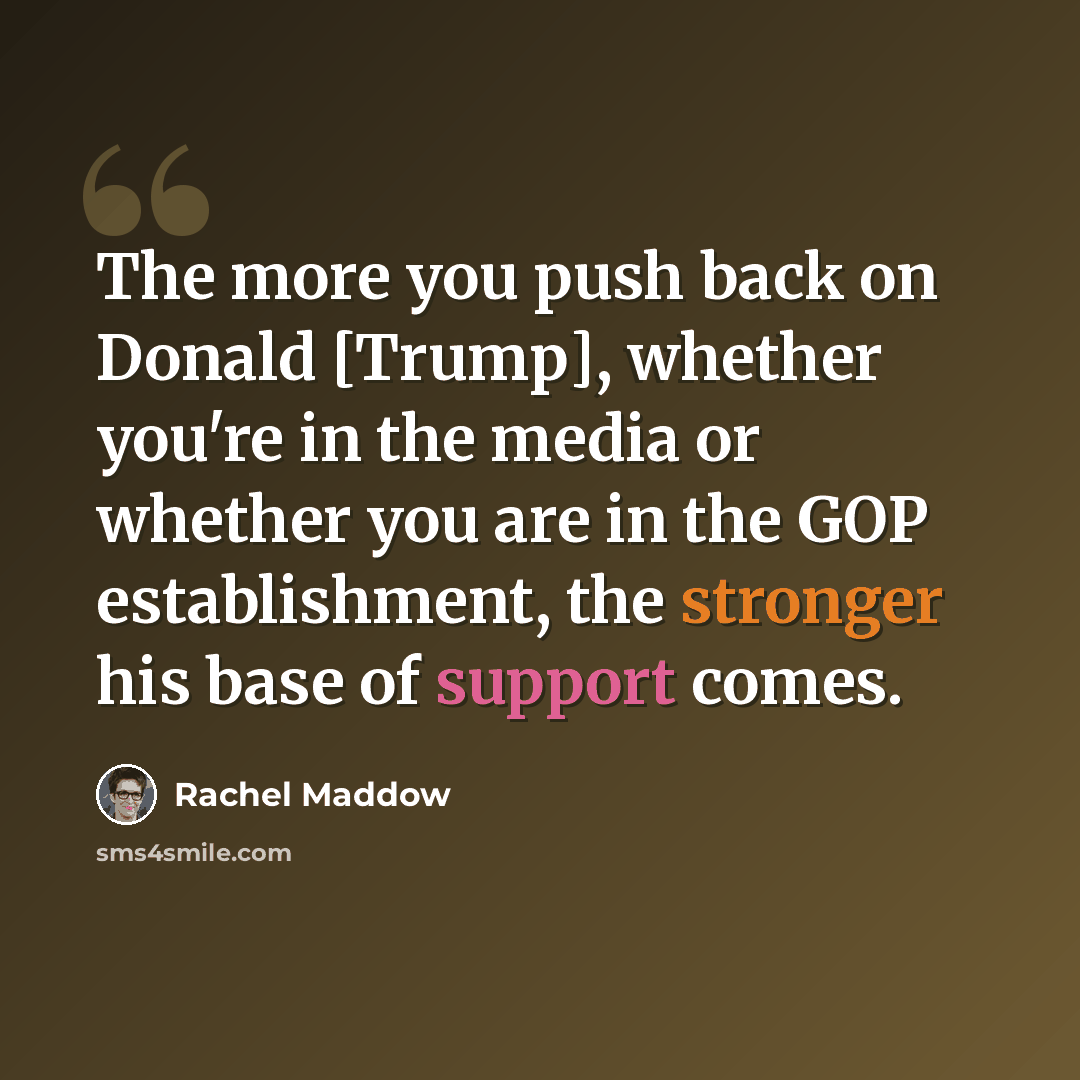 “The more you push back on Donald [Trump], whether you're in the media or whether you are in the GOP establishment, the stronger his base of support comes.” quote by Rachel Maddow