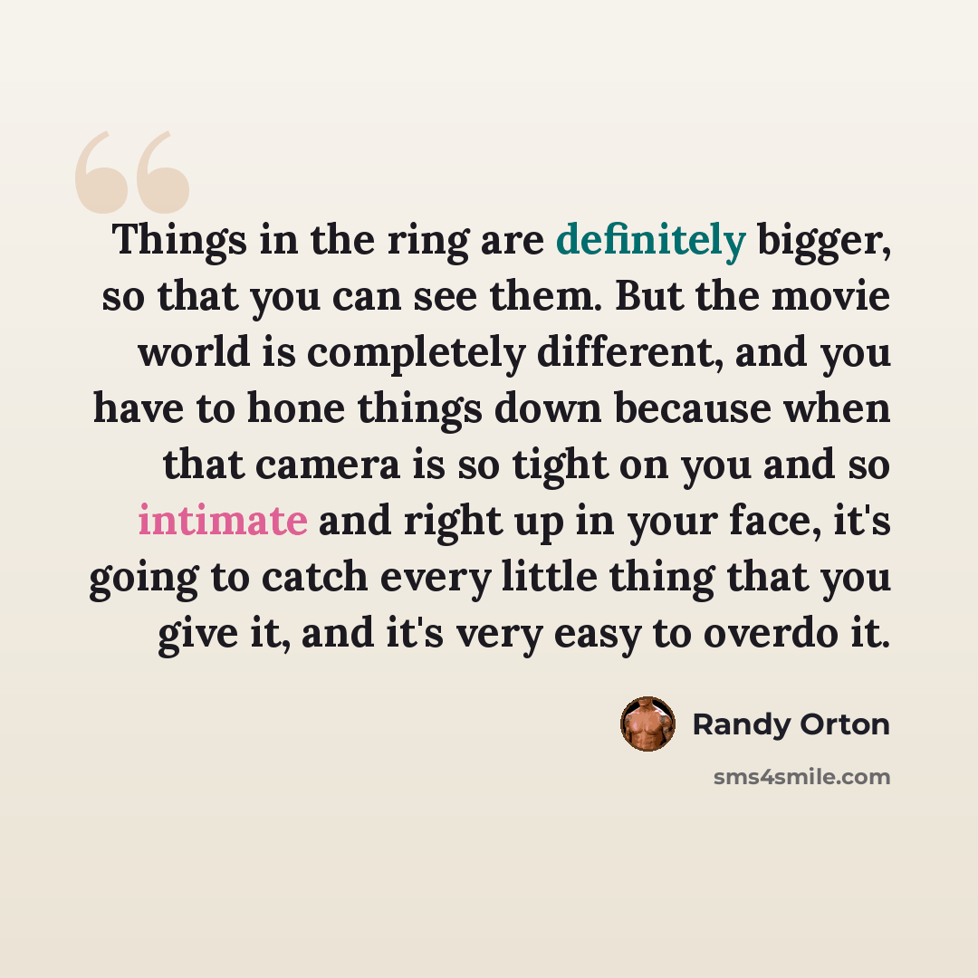 “Things in the ring are definitely bigger, so that you can see them. But the movie world is completely different, and you have to hone things down because when that camera is so tight on you and so intimate and right up in your face, it's going to catch every little thing that you give it, and it's…” quote by Randy Orton