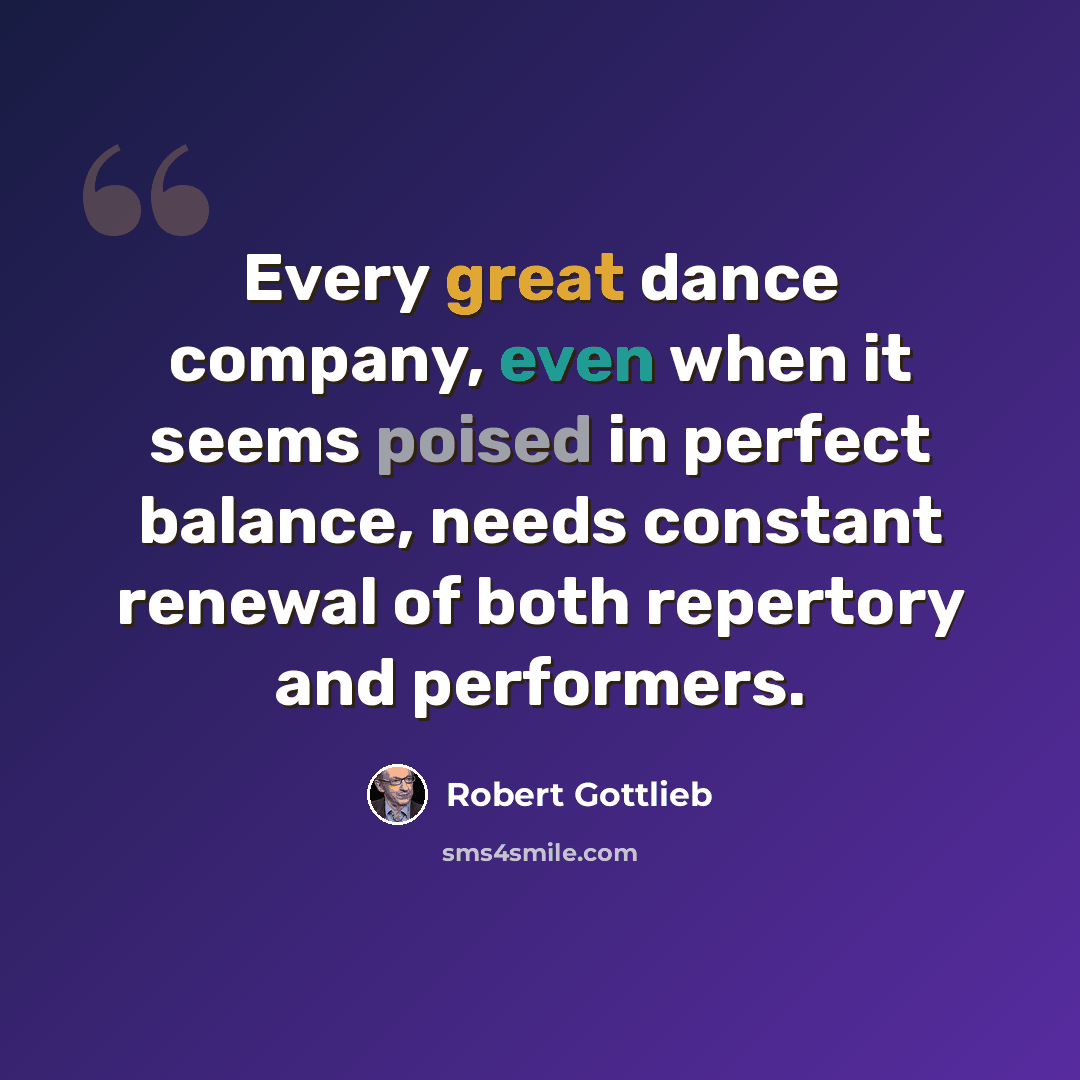 “Every great dance company, even when it seems poised in perfect balance, needs constant renewal of both repertory and performers.” quote by Robert Gottlieb