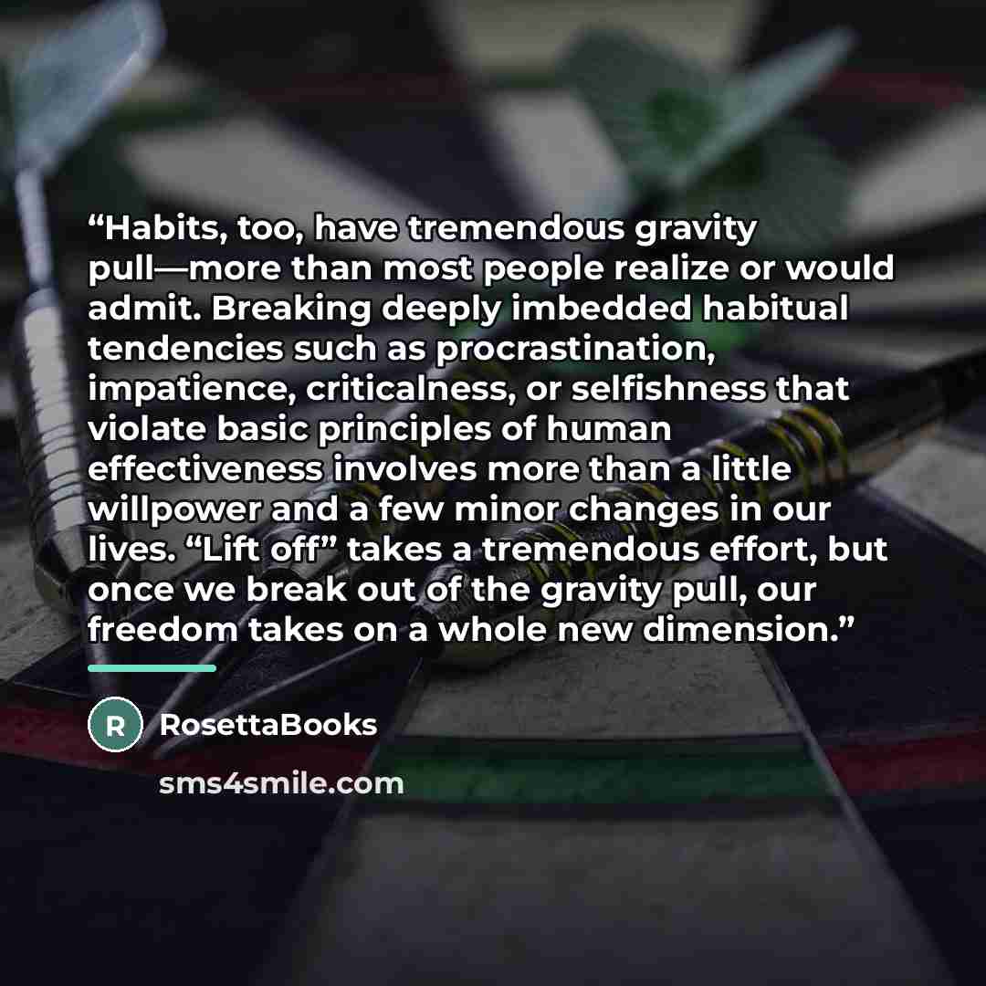 “Habits, too, have tremendous gravity pull—more than most people realize or would admit. Breaking deeply imbedded habitual tendencies such as procrastination, impatience, criticalness, or selfishness that violate basic principles of human effectiveness involves more than a little willpower and a…” quote by RosettaBooks