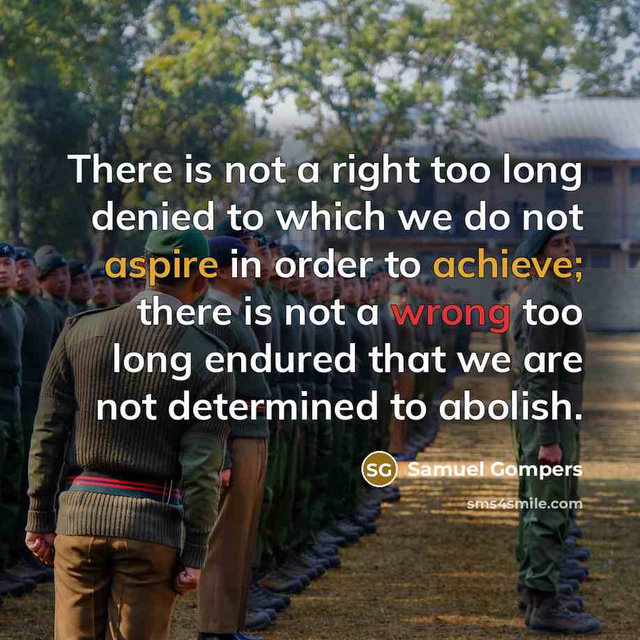 “There is not a right too long denied to which we do not aspire in order to achieve; there is not a wrong too long endured that we are not determined to abolish.” quote by Samuel Gompers