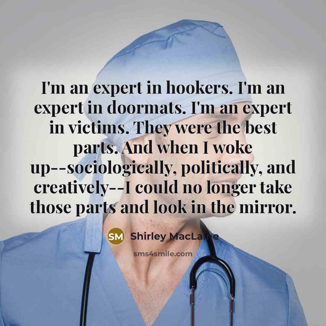 “I'm an expert in hookers. I'm an expert in doormats. I'm an expert in victims. They were the best parts. And when I woke up--sociologically, politically, and creatively--I could no longer take those parts and look in the mirror.” quote by Shirley MacLaine