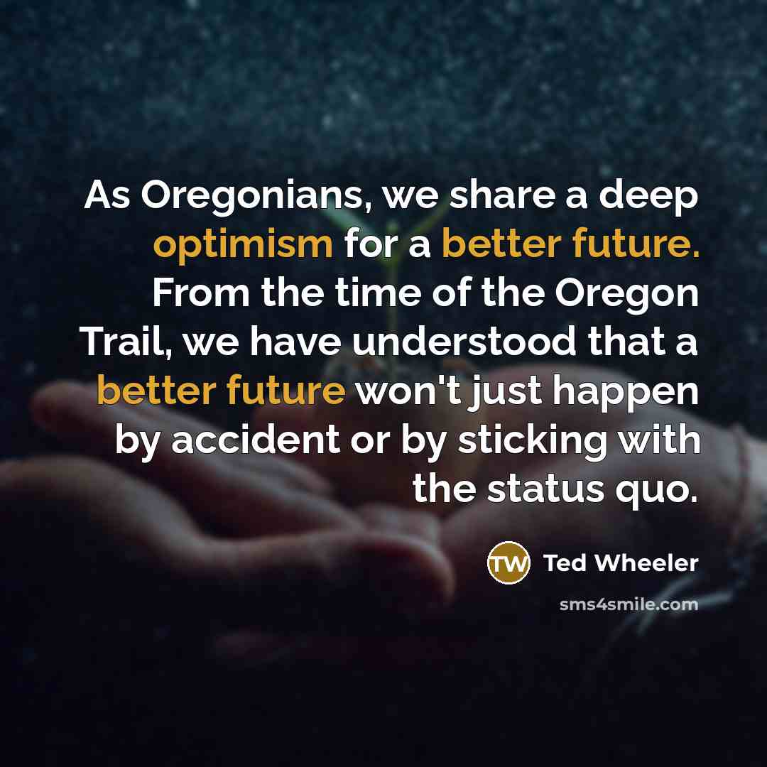 “As Oregonians, we share a deep optimism for a better future. From the time of the Oregon Trail, we have understood that a better future won't just happen by accident or by sticking with the status quo.” quote by Ted Wheeler