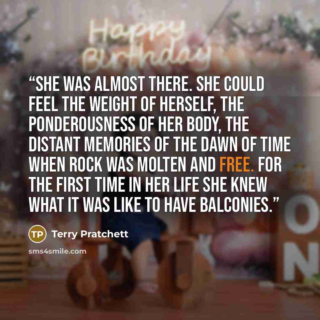 “She was almost there. She could feel the weight of herself, the ponderousness of her body, the distant memories of the dawn of time when rock was molten and free. For the first time in her life she knew what it was like to have balconies.” quote by Terry Pratchett