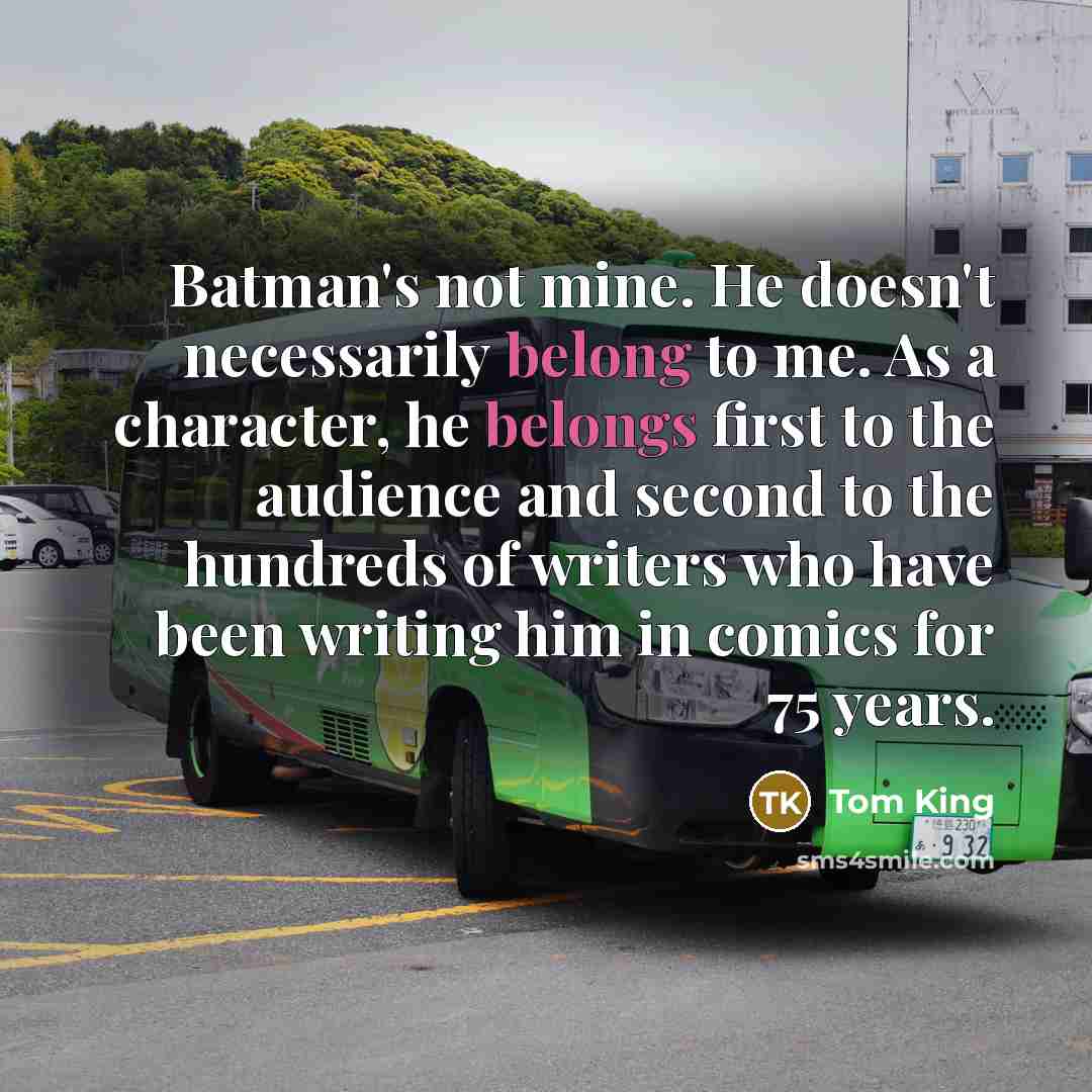 “Batman's not mine. He doesn't necessarily belong to me. As a character, he belongs first to the audience and second to the hundreds of writers who have been writing him in comics for 75 years.” quote by Tom King