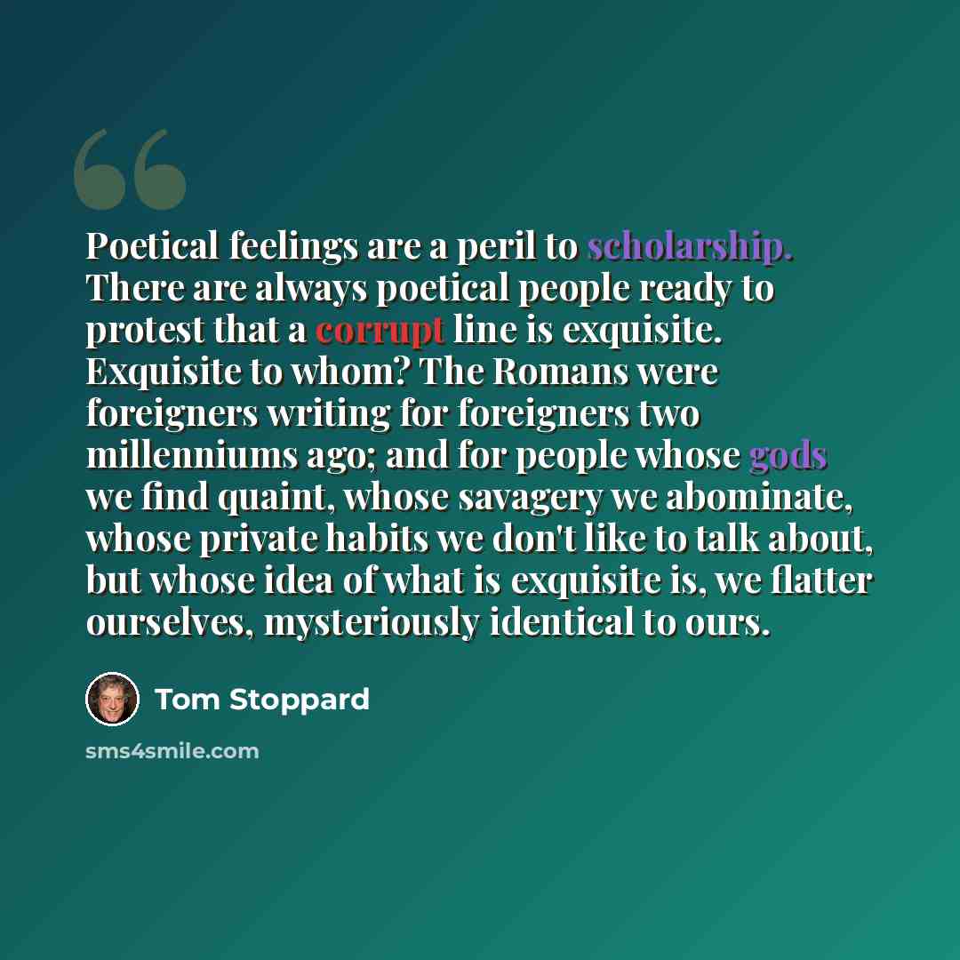 “Poetical feelings are a peril to scholarship. There are always poetical people ready to protest that a corrupt line is exquisite. Exquisite to whom? The Romans were foreigners writing for foreigners two millenniums ago; and for people whose gods we find quaint, whose savagery we abominate, whose…” quote by Tom Stoppard
