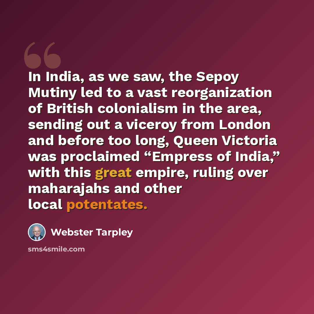 “In India, as we saw, the Sepoy Mutiny led to a vast reorganization of British colonialism in the area, sending out a viceroy from London and before too long, Queen Victoria was proclaimed “Empress of India,” with this great empire, ruling over maharajahs and other local potentates.” quote by Webster Tarpley