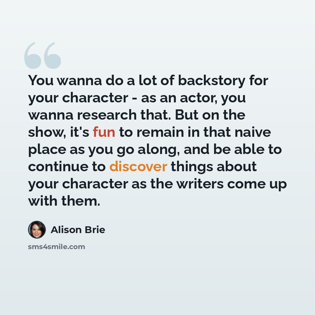 “You wanna do a lot of backstory for your character - as an actor, you wanna research that. But on the show, it's fun to remain in that naive place as you go along, and be able to continue to discover things about your character as the writers come up with them.” quote by Alison Brie