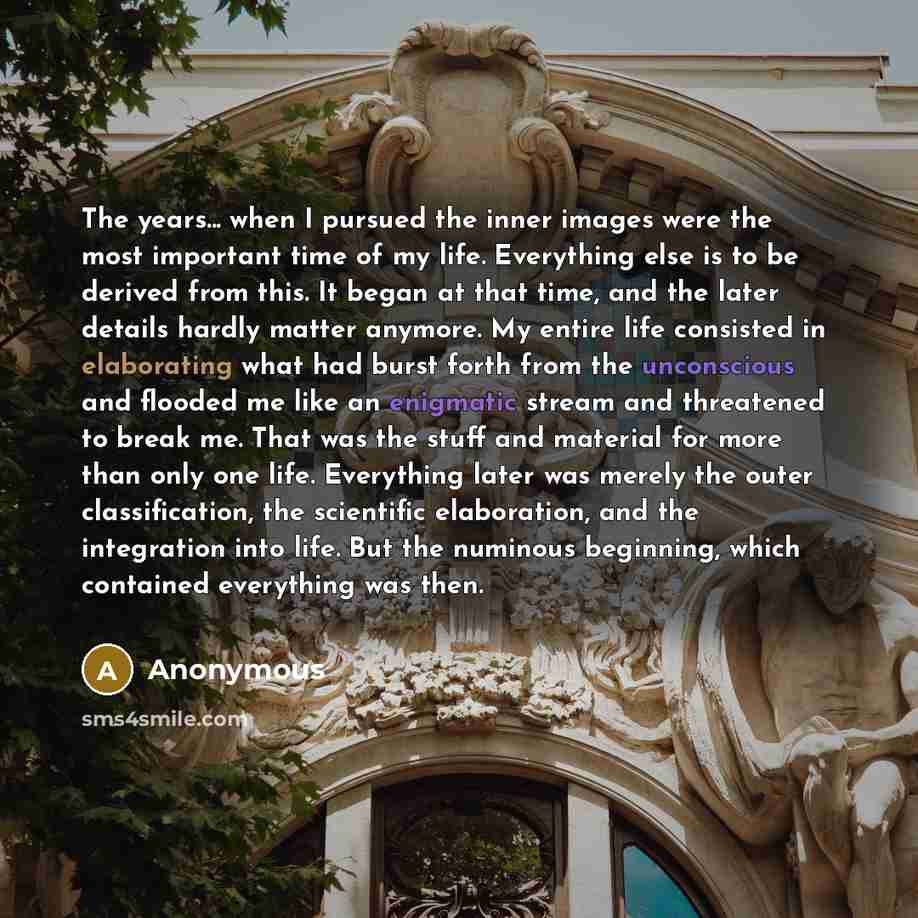 “The years... when I pursued the inner images were the most important time of my life. Everything else is to be derived from this. It began at that time, and the later details hardly matter anymore. My entire life consisted in elaborating what had burst forth from the unconscious and flooded me…” quote by Anonymous
