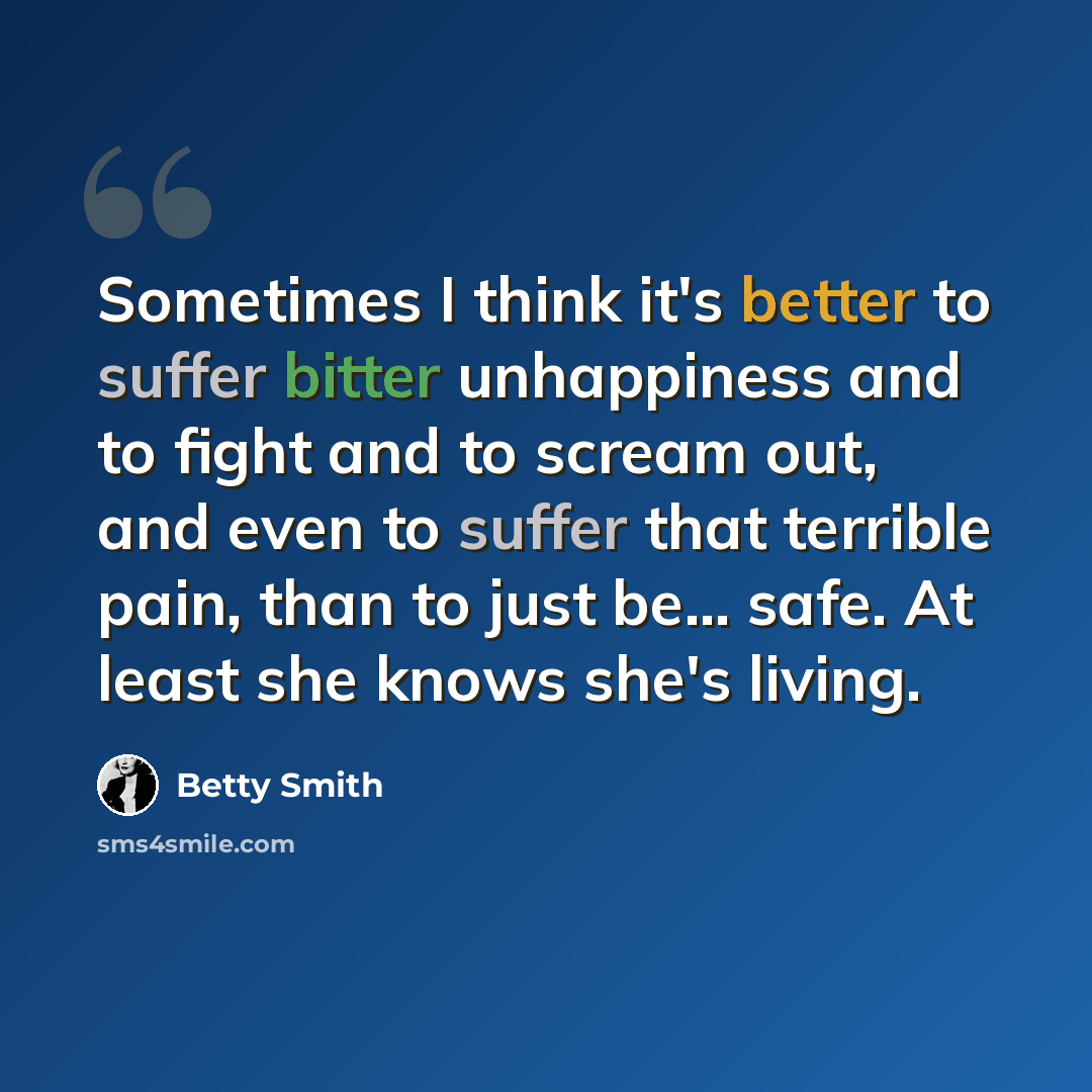 “Sometimes I think it's better to suffer bitter unhappiness and to fight and to scream out, and even to suffer that terrible pain, than to just be... safe. At least she knows she's living.” quote by Betty Smith