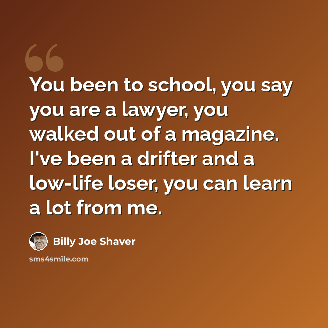 “You been to school, you say you are a lawyer, you walked out of a magazine. I've been a drifter and a low-life loser, you can learn a lot from me.” quote by Billy Joe Shaver